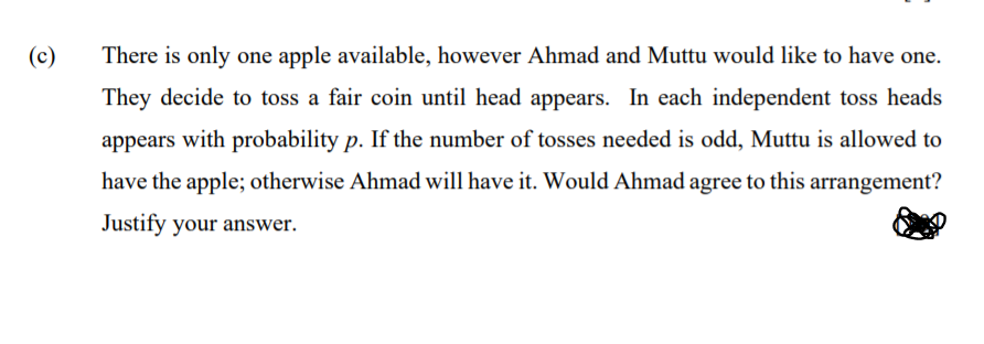 (c)
There is only one apple available, however Ahmad and Muttu would like to have one.
They decide to toss a fair coin until head appears. In each independent toss heads
appears with probability p. If the number of tosses needed is odd, Muttu is allowed to
have the apple; otherwise Ahmad will have it. Would Ahmad agree to this arrangement?
Justify your answer.
