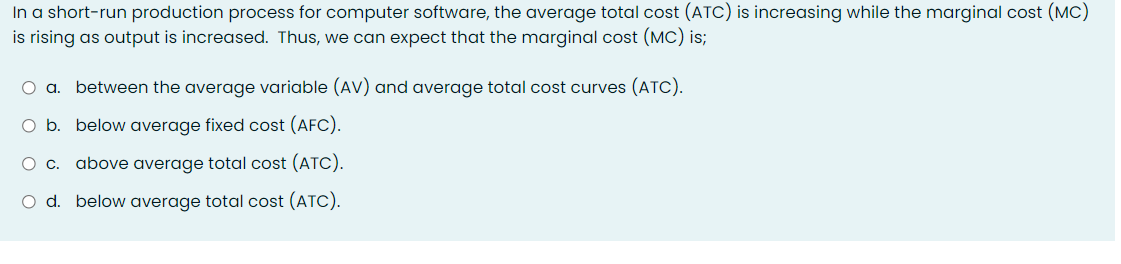 In a short-run production process for computer software, the average total cost (ATC) is increasing while the marginal cost (MC)
is rising as output is increased. Thus, we can expect that the marginal cost (MC) is;
between the average variable (AV) and average total cost curves (ATC).
O b. below average fixed cost (AFC).
C.
above average total cost (ATC).
O d. below average total cost (ATC).
