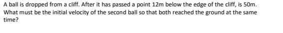 A ball is dropped from a cliff. After it has passed a point 12m below the edge of the cliff, is 50m.
What must be the initial velocity of the second ball so that both reached the ground at the same
time?
