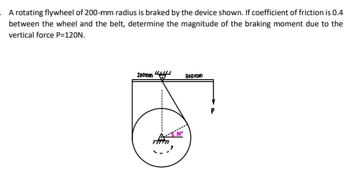 A rotating flywheel of 200-mm radius is braked by the device shown. If coefficient of friction is 0.4
between the wheel and the belt, determine the magnitude of the braking moment due to the
vertical force P=120N.
200mm
300mm
30
