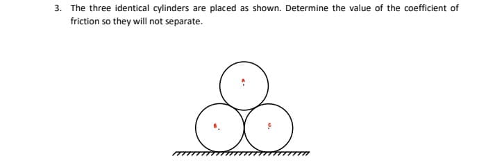 3. The three identical cylinders are placed as shown. Determine the value of the coefficient of
friction so they will not separate.
