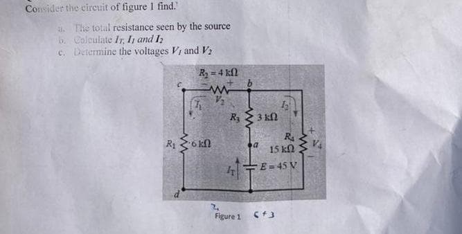 Consider the circuit of figure 1 find.
3. The total resistance seen by the source
b. Colculate Ir, I, and I2
c. Determine the voltages Vi and V
R = 4 kN
3 kl
R o kn
R
V4
15 kN
7T
E = 45 V
Figure 1
