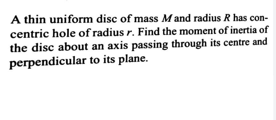 A thin uniform disc of mass M and radius R has con-
centric hole of radius r. Find the moment of inertia of
the disc about an axis passing through its centre and
perpendicular to its plane.
