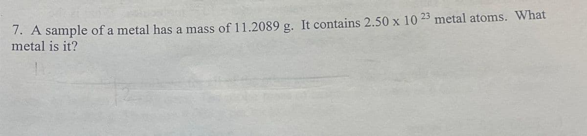 7. A sample of a metal has a mass of 11.2089 g. It contains 2.50 x 10 23 metal atoms. What
metal is it?