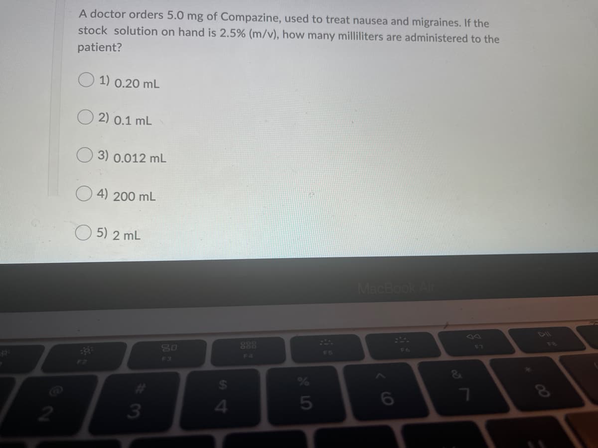 A doctor orders 5.0 mg of Compazine, used to treat nausea and migraines. If the
stock solution on hand is 2.5% (m/v), how many milliliters are administered to the
patient?
1) 0.20 mL
O 2) 0.1 mL
3) 0.012 mL
4) 200 mL
O 5) 2 mL
MacBook Air
888
F8
80
F7
F6
F5
F4
F3
F2
24
3
4.
