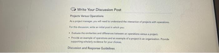 Write Your Discussion Post
Projects Versus Operations
As a project manager, you will need to understand the interaction of projects with operations.
For this discussion, write an initial post in which you
•Evaluate the similarities and differences between an operations versus a project.
• Provide an example of operations and an example of a project in an organization. Provide
supporting scholarly evidence for your choices.
Discussion and Response Guidelines