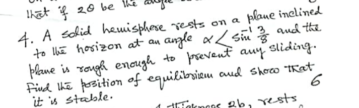 that if 20 be the
4. A solid hemisphere rests on a
plane inclined
to the horizon at an
angle x / Sin 2/3 and the
&
plane is rough enough to prevent any sliding.
Find the position of equilibrium and show that
it is stable.
6
1 thinkmoes 26, rests.