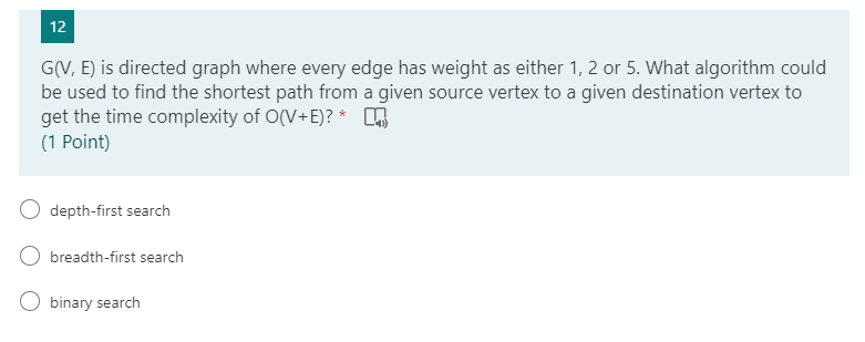 12
G(V, E) is directed graph where every edge has weight as either 1, 2 or 5. What algorithm could
be used to find the shortest path from a given source vertex to a given destination vertex to
get the time complexity of O(V+E)?*
(1 Point)
depth-first search
O breadth-first search
binary search