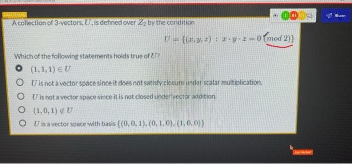 m
U=((x,y.2) : x-y-z = 0 (mod 2)}
A collection of 3-vectors, U, is defined over Z₂ by the condition
Which of the following statements holds true of ?
O (1,1,1) EU
OU is not a vector space since it does not satisfy closure under scalar multiplication.
OU is not a vector space since it is not closed under vector addition.
O (1,0,1) U
O U is a vector space with basis {(0, 0, 1), (0, 1,0). (1,0,0))
CY
ve haber
Share