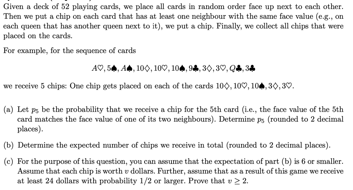 Given a deck of 52 playing cards, we place all cards in random order face up next to each other.
Then we put a chip on each card that has at least one neighbour with the same face value (e.g., on
that has another queen next to it), we put a chip. Finally, we collect all chips that were
each
queen
placed on the cards.
For example, for the sequence of cards
A♡, 54, A4, 10O, 10♡, 104, 94, 30, 3♡, Q4, 34
we receive 5 chips: One chip gets placed on each of the cards 100, 10♡, 104, 30, 3♡.
(a) Let p5 be the probability that we receive a chip for the 5th card (i.e., the face value of the 5th
card matches the face value of one of its two neighbours). Determine p5 (rounded to 2 decimal
places).
(b) Determine the expected number of chips we receive in total (rounded to 2 decimal places).
(c) For the purpose of this question, you can assume that the expectation of part (b) is 6 or smaller.
Assume that each chip is worth v dollars. Further, assume that as a result of this game we receive
at least 24 dollars with probability 1/2 or larger. Prove that v > 2.
