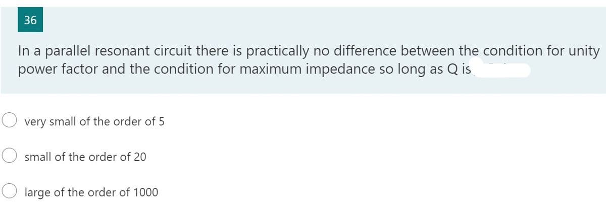 36
In a parallel resonant circuit there is practically no difference between the condition for unity
power factor and the condition for maximum impedance so long as Q is
very small of the order of 5
small of the order of 20
large of the order of 1000