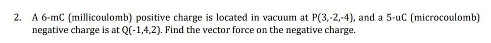 2. A 6-mC (millicoulomb) positive charge is located in vacuum at P(3,-2,-4), and a 5-uC (microcoulomb)
negative charge is at Q(-1,4,2). Find the vector force on the negative charge.