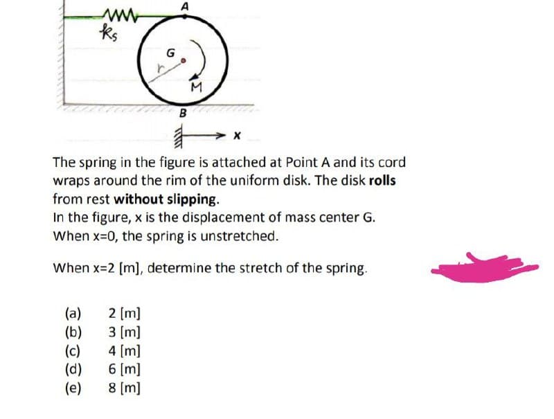 A
ks
B
The spring in the figure is attached at Point A and its cord
wraps around the rim of the uniform disk. The disk rolls
from rest without slipping.
In the figure, x is the displacement of mass center G.
When x=0, the spring is unstretched.
When x=2 [m], determine the stretch of the spring.
(a)
(b)
(c)
(d)
(e)
2 [m]
3 (m]
4 (m]
6 [m]
8 (m]
