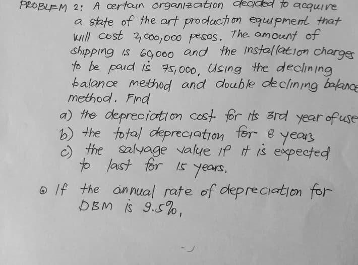 PROBLEM 2: A certoun organization adecided to acquire
a state of the art production equipment that
will Cost 2, 000,000 pesos.
Shipping is 69000 r
to be paid iš 75,000, Using the declining
balance method and double declining bakanCE
method. Find
a) the depreciation cost for ts 3rd year of use
b) the total depreciation tor e years
O the salyage valye if it is exxpected
to last for 15
The amocent of
and the Installation charger
years,
o If the annual rate of depreciation for
DBM is 9.5%,
