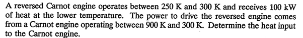 A reversed Carnot engine operates between 250 K and 300 K and receives 100 kW
of heat at the lower temperature. The power to drive the reversed engine comes
from a Carnot engine operating between 900 K and 300 K. Determine the heat input
to the Carnot engine.
