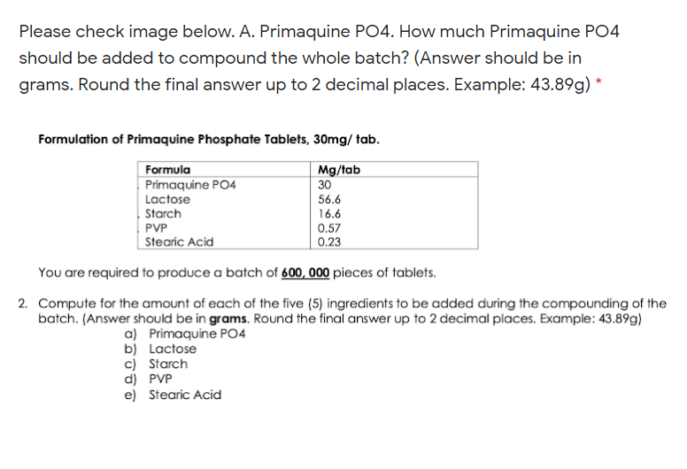 Please check image below. A. Primaquine PO4. How much Primaquine PO4
should be added to compound the whole batch? (Answer should be in
grams. Round the final answer up to 2 decimal places. Example: 43.89g) *
Formulation of Primaquine Phosphate Tablets, 30mg/ tab.
Mg/tab
30
Formula
Primaquine PO4
Lactose
56.6
|Starch
PVP
16.6
0.57
| Stearic Acid
0.23
You are required to produce a batch of 600, 000 pieces of tablets.
2. Compute for the amount of each of the five (5) ingredients to be added during the compounding of the
batch. (Answer should be in grams. Round the final answer up to 2 decimal places. Example: 43.89g)
a) Primaquine PO4
b) Lactose
c) Starch
d) PVP
e) Stearic Acid
