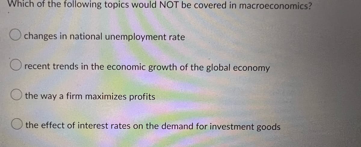 Which of the following topics would NOT be covered in macroeconomics?
Ochanges in national unemployment rate
recent trends in the economic growth of the global economy
the way a firm maximizes profits
O the effect of interest rates on the demand for investment goods