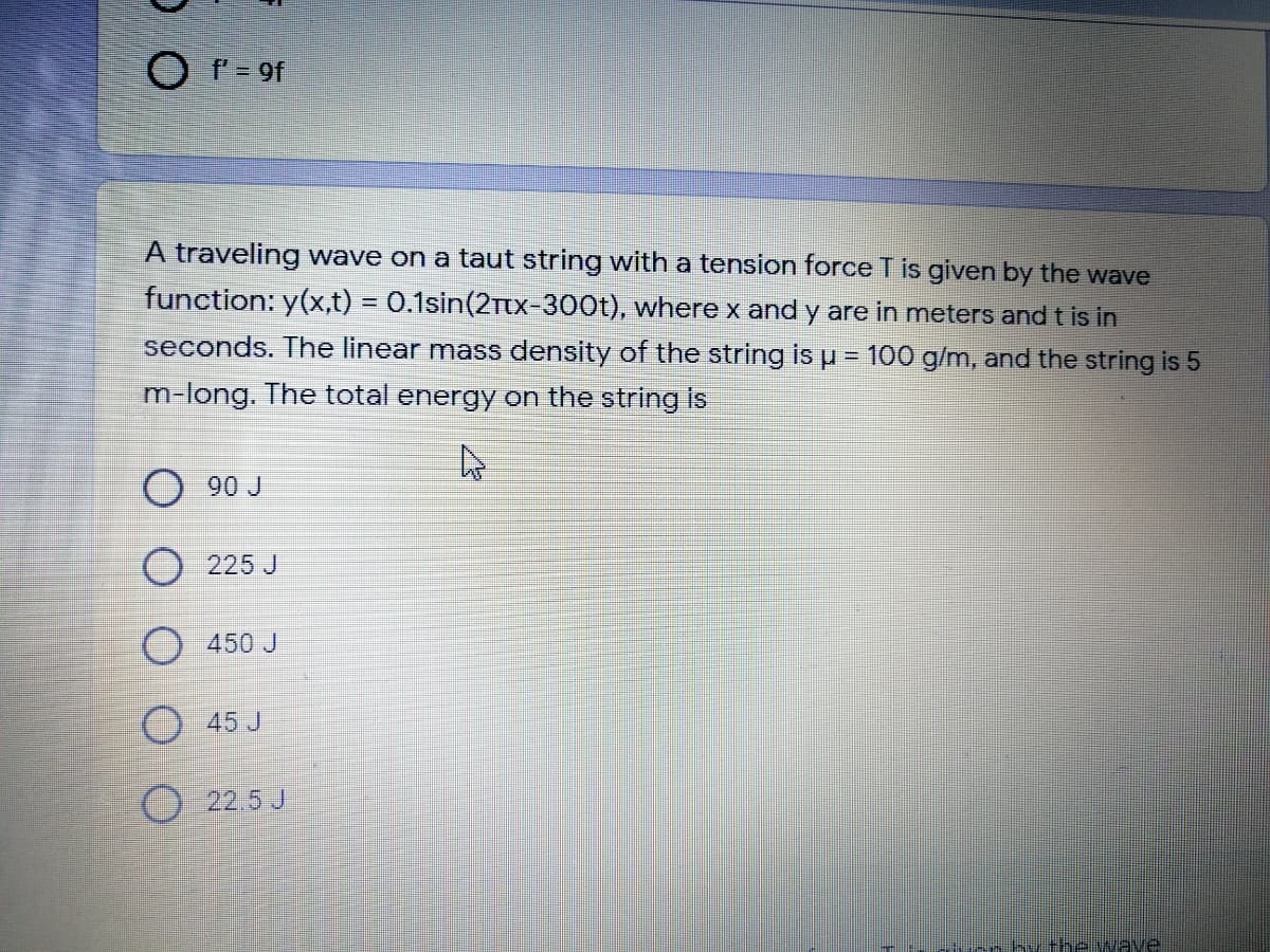 O F= 9f
A traveling wave on a taut string with a tension force T is given by the wave
function: y(x,t) = 0.1sin(2tx-300t), where x and y are in meters and t is in
%3D
seconds. The linear mass density of the string is u = 100 g/m, and the string is 5
m-long. The total energy on the string is
O 90 J
O 225 J
O 450 J
45 J
O 22.5 J
-rhy theweve
