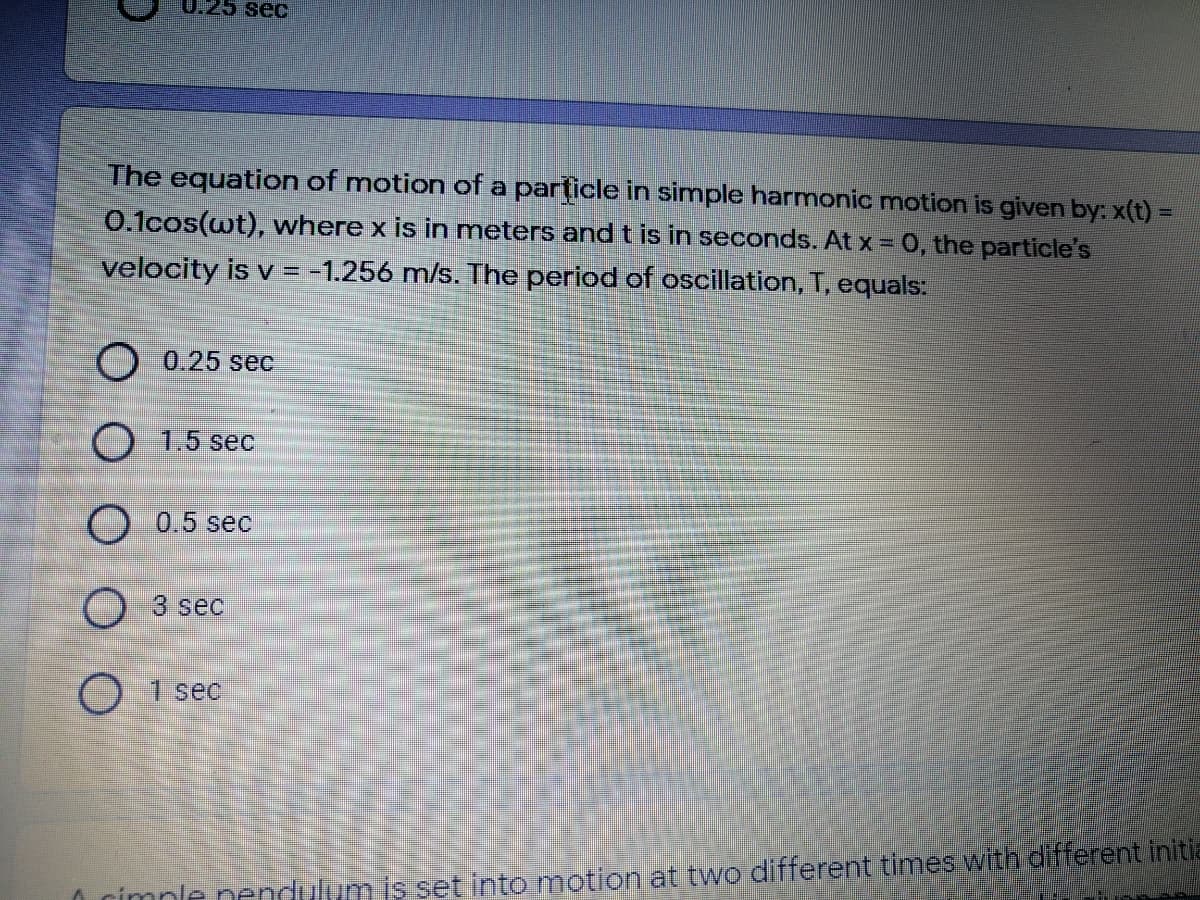 0.25 sec
The equation of motion of a particle in simple harmonic motion is given by: x(t) =
0.1cos(wt), where x is in meters and t is in seconds. At x = 0, the particle's
velocity is v = -1.256 m/s. The period of oscillation, T, equals:
O 0.25 sec
O 1.5 sec
0.5 sec
O 3 sec
O 1 sec
O rimnle nendulumis set into motion at two different times with different initia
