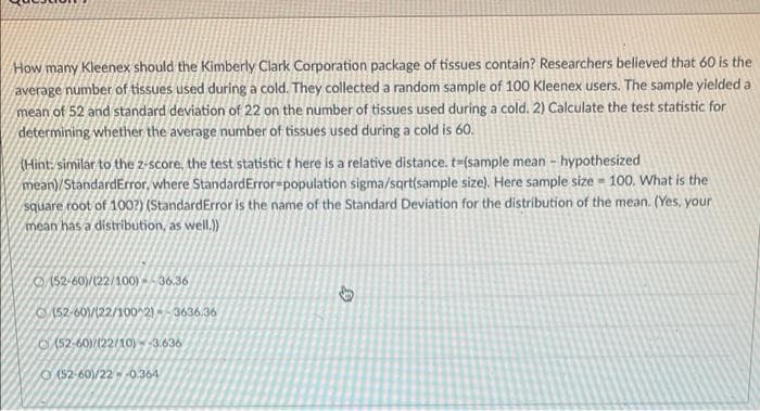 How many Kleenex should the Kimberly Clark Corporation package of tissues contain? Researchers believed that 60 is the
average number of tissues used during a cold. They collected a random sample of 100 Kleenex users. The sample yielded a
mean of 52 and standard deviation of 22 on the number of tissues used during a cold. 2) Calculate the test statistic for
determining whether the average number of tissues used during a cold is 60.
(Hint: similar to the z-score, the test statistic t here is a relative distance. t-(sample mean - hypothesized
mean)/StandardError, where StandardError=population sigma/sqrt(sample size). Here sample size = 100. What is the
square root of 100?) (StandardError is the name of the Standard Deviation for the distribution of the mean. (Yes, your
mean has a distribution, as well.)
O 152-60)/(22/100) -- 36.36
0152-60)/(22/100^2)3636.36
O(52-60)/122/10) -3.636
O(52-60)/22 0.364
