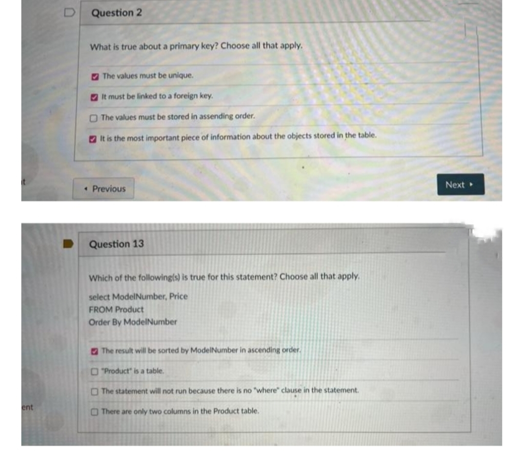 Question 2
What is true about a primary key? Choose all that apply.
2 The values must be unique.
It must be linked to a foreign key.
O The values must be stored in assending order.
O It is the most important piece of information about the objects stored in the table.
Next
• Previous
Question 13
Which of the following(s) is true for this statement? Choose all that apply.
select ModelNumber, Price
FROM Product
Order By ModelNumber
The result will be sorted by ModelNumber in ascending order.
O "Product" is a table.
O The statement will not run because there is no "where" clause in the statement.
ent
O There are only two columns in the Product table.
