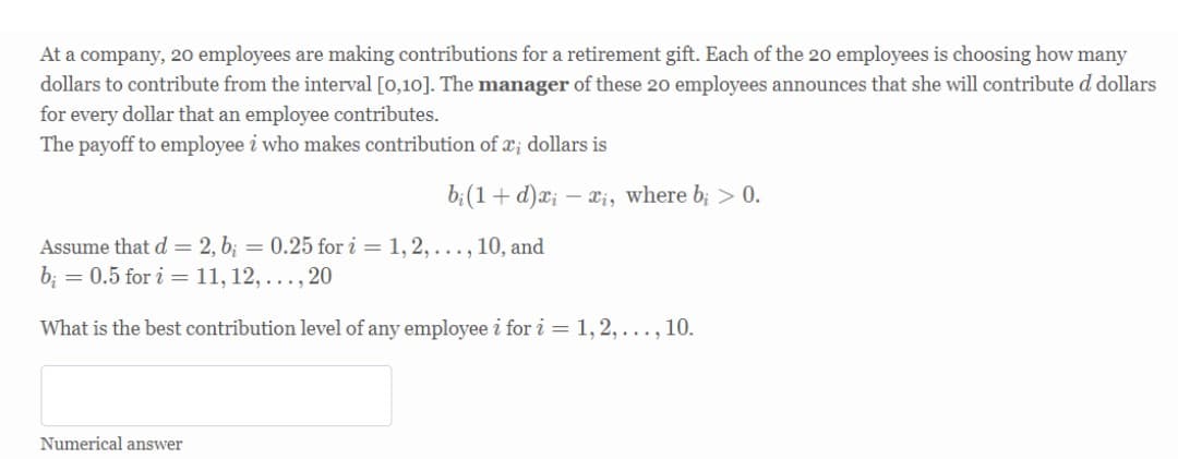 At a company, 20 employees are making contributions for a retirement gift. Each of the 20 employees is choosing how many
dollars to contribute from the interval [0,10]. The manager of these 20 employees announces that she will contribute d dollars
for every dollar that an employee contributes.
The payoff to employee i who makes contribution of x; dollars is
b;(1+ d)x; – xi, where b; > 0.
Assume that d = 2, b; = 0.25 for i = 1, 2, ..., 10, and
b; = 0.5 for i = 11, 12, ..., 20
What is the best contribution level of any employee i for i = 1, 2, . .., 10.
Numerical answer
