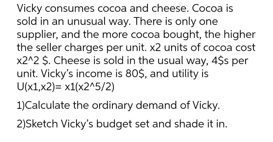 Vicky consumes cocoa and cheese. Cocoa is
sold in an unusual way. There is only one
supplier, and the more cocoa bought, the higher
the seller charges per unit. x2 units of cocoa cost
x2^2 $. Cheese is sold in the usual way, 4$s per
unit. Vicky's income is 80$, and utility is
U(x1,x2)= x1(x2^5/2)
1)Calculate the ordinary demand of Vicky.
2)Sketch Vicky's budget set and shade it in.
