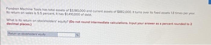 Fondren Machine Tools has total assets of $3,180,000 and current assets of $882,000. It turns over Its fixed assets 1.8 times per year.
Its return on sales is 5.5 percent. It has $1,410,000 of debt.
What is its return on stockholders' equlty? (Do not round Intermediate calculations. Input your answer as a percent rounded to 2
decimal places.)
Return on stockholders' equity
