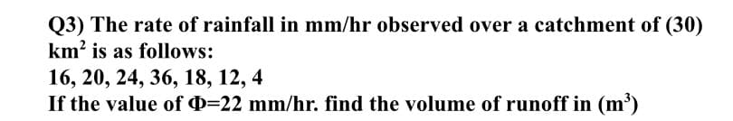 Q3) The rate of rainfall in mm/hr observed over a catchment of (30)
km? is as follows:
16, 20, 24, 36, 18, 12, 4
If the value of Q=22 mm/hr. find the volume of runoff in (m³)
