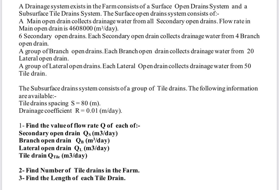 A Drainage system exists in the Farm consists of a Surface Open Drains System and a
Subsurface Tile Drains System. The Surface op en drains system consists of:-
A Main open drain collects drainage water from all Secondary open drains. Flow rate in
Main open drain is 4608000 (m/day).
6 Secondary open drains. Each Secondary open drain collects drainage water from 4 Branch
open drain.
A group of Branch open drains.Each Branch open drain collects drainage water from 20
Lateral open drain.
A group of Lateral open drains. Each Lateral Open drain collects drainage water from 50
Tile drain.
The Subsurface drains system consists ofa group of Tile drains. The following information
are available:-
Tile drains spacing S 80 (m).
Drainage coefficient R=0.01 (m/day).
1- Find the value of flow rate Q of each of:-
Secondary open drain Qs (m3/day)
Branch open drain QB (m³/day)
Lateral open drain QL (m3/day)
Tile drain QTile (m3/day)
2- Find Number of Tile drains in the Farm.
3- Find the Length of each Tile Drain.
