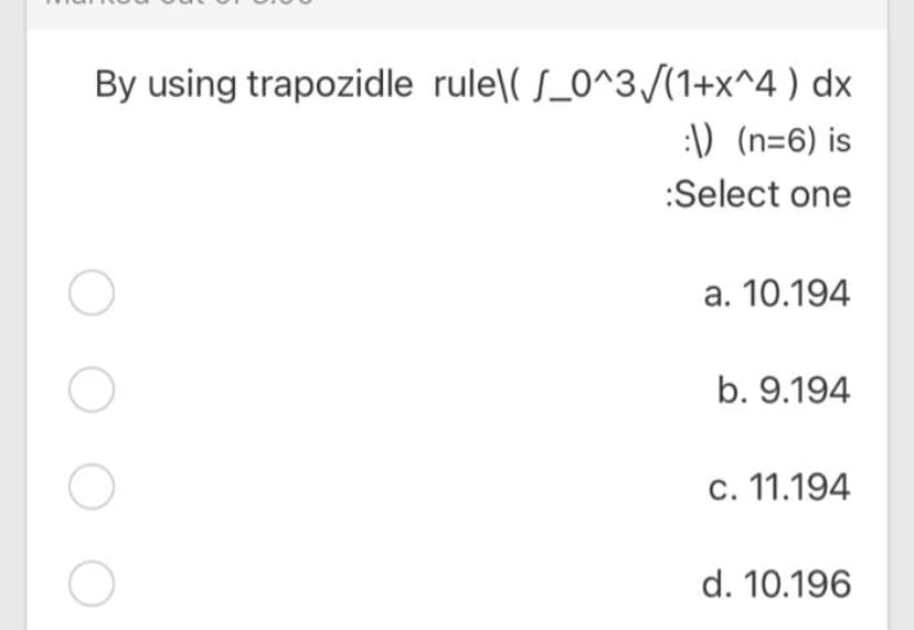 By using trapozidle rule\( S_0^3/(1+x^4 ) dx
:\D (n=6) is
:Select one
a. 10.194
b. 9.194
c. 11.194
d. 10.196
O O O
