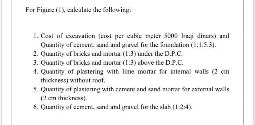 For Figure (1), calculate the following:
1. Cost of excavation (cost per cubic meter 5000 Iraqi dinars) and
Quantity of cement, sand and gravel for the foundation (1:1.5:3).
2. Quantity of bricks and mortar (1:3) under the D.P.C.
3. Quantity of bricks and mortar (1:3) above the D.P.C.
4. Quantity of plastering with lime mortar for internal walls (2 cm
thickness) without roof.
5. Quantity of plastering with cement and sand mortar for external walls
(2 cm thickness).
6. Quantity of cement, sand and gravel for the slab (1:2:4).
