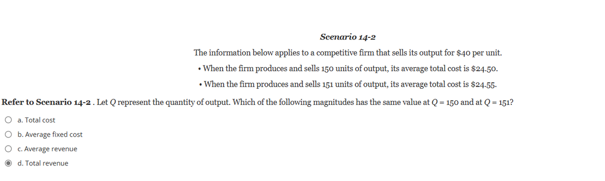 Scenario 14-2
The information below applies to a competitive firm that sells its output for $40 per unit.
• When the firm produces and sells 150 units of output, its average total cost is $24.50.
• When the firm produces and sells 151 units of output, its average total cost is $24.55.
Refer to Scenario 14-2. Let Q represent the quantity of output. Which of the following magnitudes has the same value at Q = 150 and at Q = 151?
O a. Total cost
O
b. Average fixed cost
O
O d. Total revenue
c. Average revenue