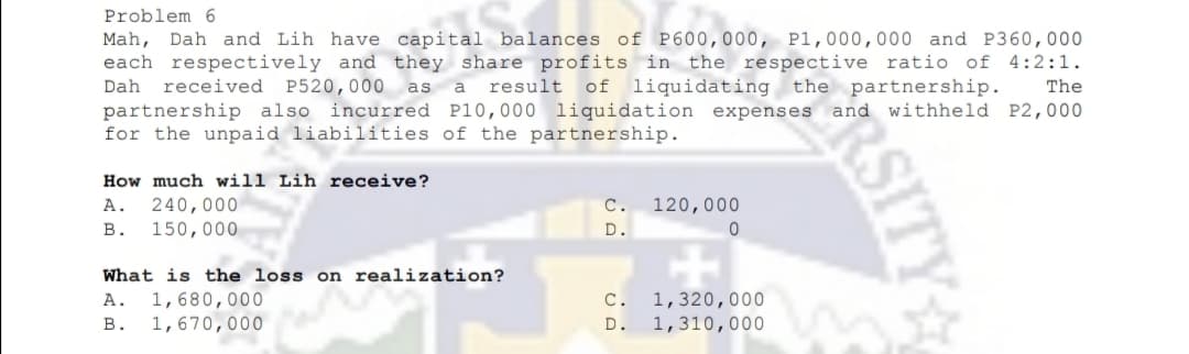 Problem 6
Mah, Dah and Lih have capital balances of P600,000, P1,000,000 and P360,000
each respectively and they share profits in the respective ratio of 4:2:1.
Dah
received
P520,000
result
of liquidating the partnership.
as a
The
partnership also incurred P10,000 liquidation expenses and withheld P2,000
for the unpaid liabilities of the partnership.
How much will Lih receive?
240,000
150,000
А.
C.
120,000
в.
D.
What is the loss on realization?
C.
1,320,000
1,310,000
A.
1,680,000
В.
1,670,000
D.
RSITY
