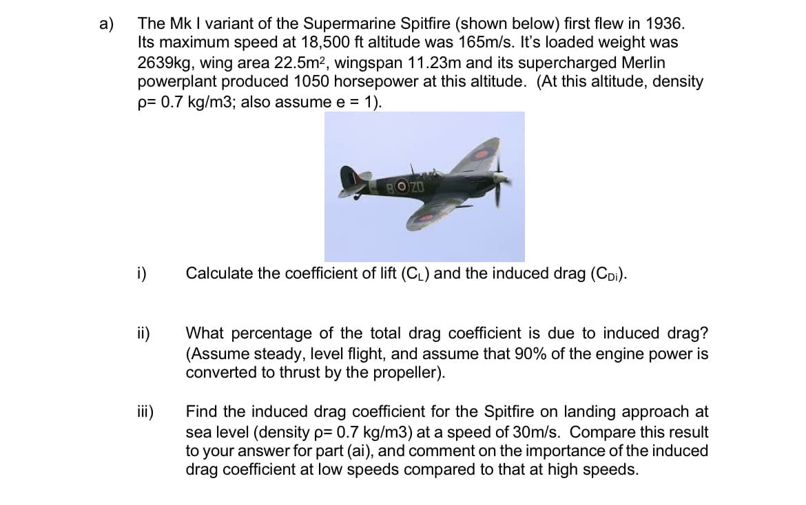 The Mk I variant of the Supermarine Spitfire (shown below) first flew in 1936.
Its maximum speed at 18,500 ft altitude was 165m/s. It's loaded weight was
2639kg, wing area 22.5m2, wingspan 11.23m and its supercharged Merlin
powerplant produced 1050 horsepower at this altitude. (At this altitude, density
p= 0.7 kg/m3; also assume e =
a)
1).
O Z0
i)
Calculate the coefficient of lift (CL) and the induced drag (CDi).
What percentage of the total drag coefficient is due to induced drag?
(Assume steady, level flight, and assume that 90% of the engine power is
converted to thrust by the propeller).
iii)
Find the induced drag coefficient for the Spitfire on landing approach at
sea level (density p= 0.7 kg/m3) at a speed of 30m/s. Compare this result
to your answer for part (ai), and comment on the importance of the induced
drag coefficient at low speeds compared to that at high speeds.
