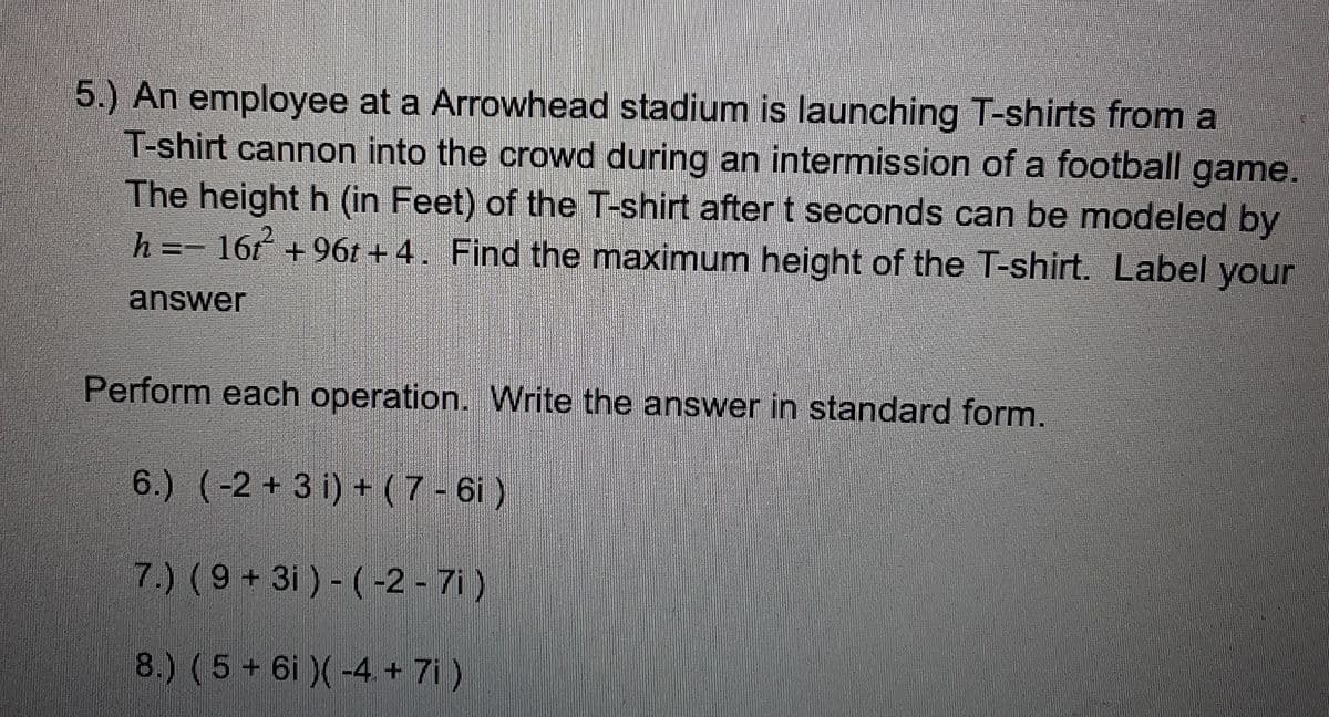 5.) An employee at a Arrowhead stadium is launching T-shirts from a
T-shirt cannon into the crowd during an intermission of a football game.
The height h (in Feet) of the T-shirt after t seconds can be modeled by
h =- 16 + 96t + 4. Find the maximum height of the T-shirt. Label your
answer
Perform each operation. Write the answer in standard form.
6.) (-2 + 3 i) + (7-6i)
7.) (9+3i ) - (-2 - 7i)
8.) (5 + 6i )(-4. + 7i )
