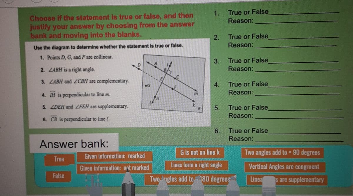 1.
True or False
Choose If the statement is true or false, and then
justify your answer by choosing from the answer
bank and moving into the blanks.
Reason:
True or False
2.
Reason:
Use the diagram to determine whether the statement is true or false.
1. Points D, G, and F are collinear.
3.
True or False
2. LABH is a right angle.
Reason:
3. LABH and ZCBH are complementary.
4.
True or False
G
Reason:
4. IH is perpendicular to line m.
5. ZDEH and ZFEH are supplementary.
True or False
5.
Reason:
6. CB is perpendicular to line f.
True or False
Reason:
6.
Answer bank:
G is not on linek
Two angles add to = 90 degrees
True
Given information: marked
Given information: not marked
Lines form a right angle
Vertical Angles are congruent
False
Two Angles add to 180 degrees
Linea s are supplementary

