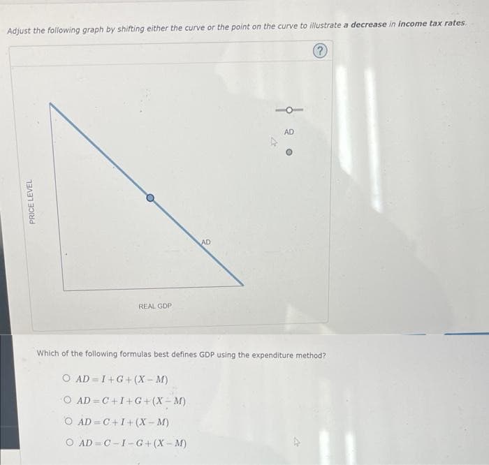 Adjust the following graph by shifting either the curve or the point on the curve to illustrate a decrease in income tax rates.
?
PRICE LEVEL
REAL GDP
AD=C+I+G+(X-M)
AD
Which of the following formulas best defines GDP using the expenditure method?
O AD I+G+(X-M)
O AD=C+I+(X-M)
O AD C-I-G+(X-M)
AD