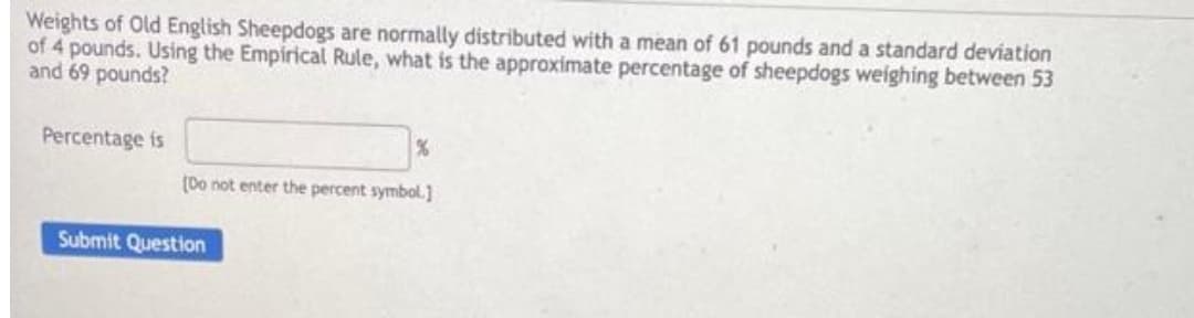 Weights of Old English Sheepdogs are normally distributed with a mean of 61 pounds and a standard deviation
of 4 pounds. Using the Empirical Rule, what is the approximate percentage of sheepdogs weighing between 53
and 69 pounds?
Percentage is
%
(Do not enter the percent symbol.]
Submit Question