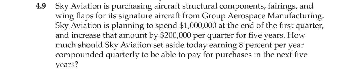 4.9 Sky Aviation is purchasing aircraft structural components, fairings, and
wing flaps for its signature aircraft from Group Aerospace Manufacturing.
Sky Aviation is planning to spend $1,000,000 at the end of the first quarter,
and increase that amount by $200,000 per quarter for five years. How
much should Sky Aviation set aside today earning 8 percent per year
compounded quarterly to be able to pay for purchases in the next five
years?