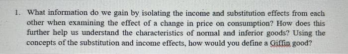 1. What information do we gain by isolating the income and substitution effects from each
other when examining the effect of a change in price on consumption? How does this
further help us understand the characteristics of normal and inferior goods? Using the
concepts of the substitution and income effects, how would you define a Giffin good?