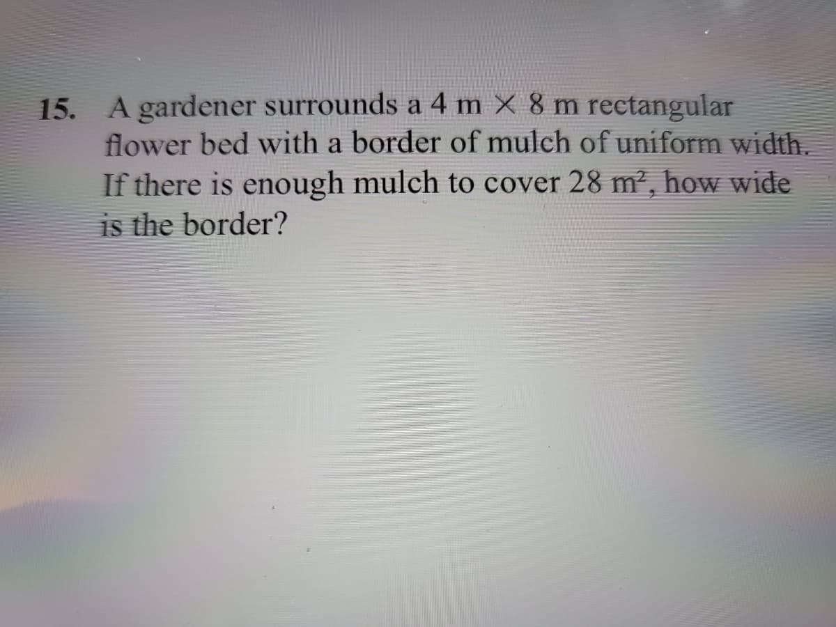 15. A gardener surrounds a 4 m × 8 m rectangular
flower bed with a border of mulch of uniform width.
If there is enough mulch to cover 28 m², how wide
is the border?
