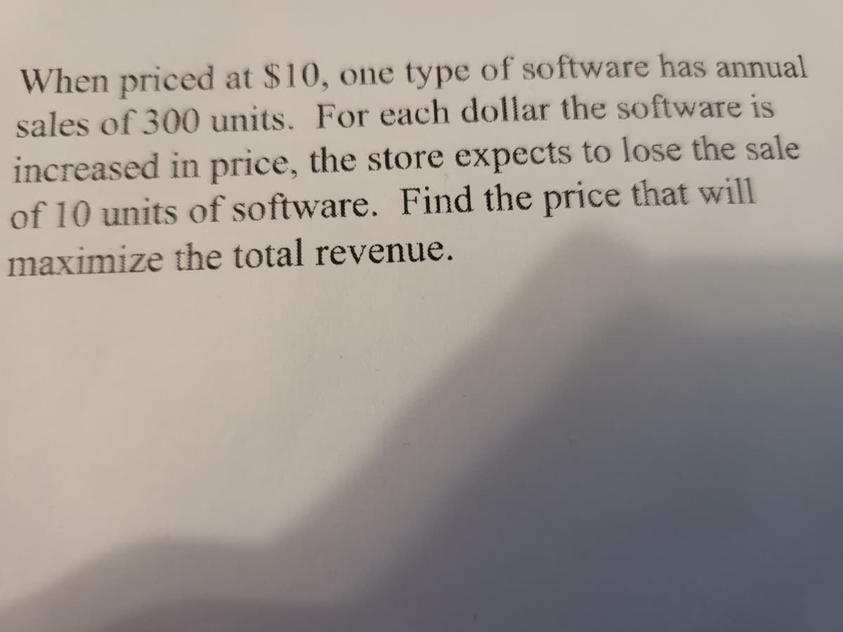 When priced at $10, one type of software has annual
sales of 300 units. For each dollar the software is
increased in price, the store expects to lose the sale
of 10 units of software. Find the price that will
maximize the total revenue.
