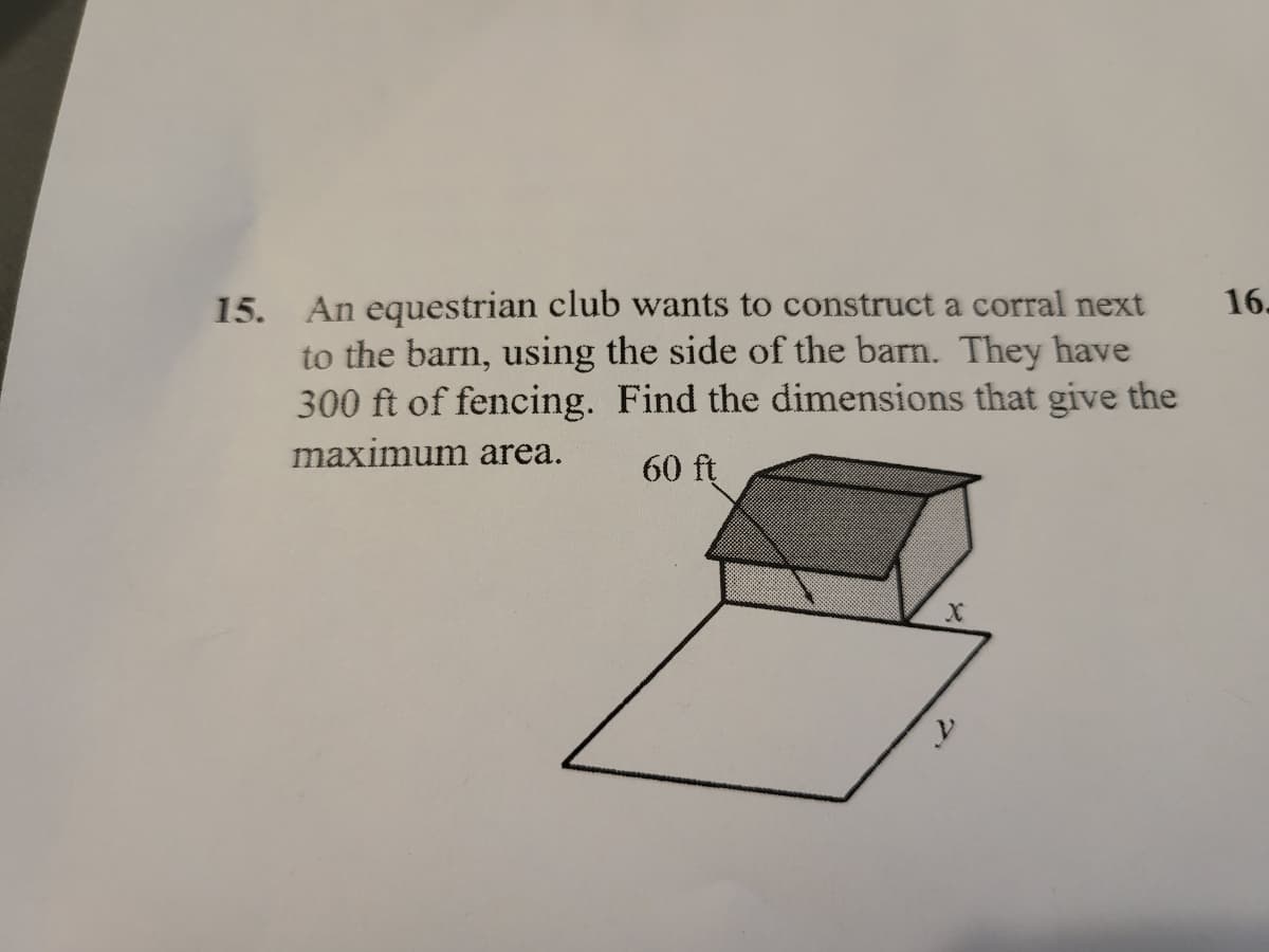 15. An equestrian club wants to construct a corral next
to the barn, using the side of the barn. They have
300 ft of fencing. Find the dimensions that give the
16.
maximum area.
60 ft
