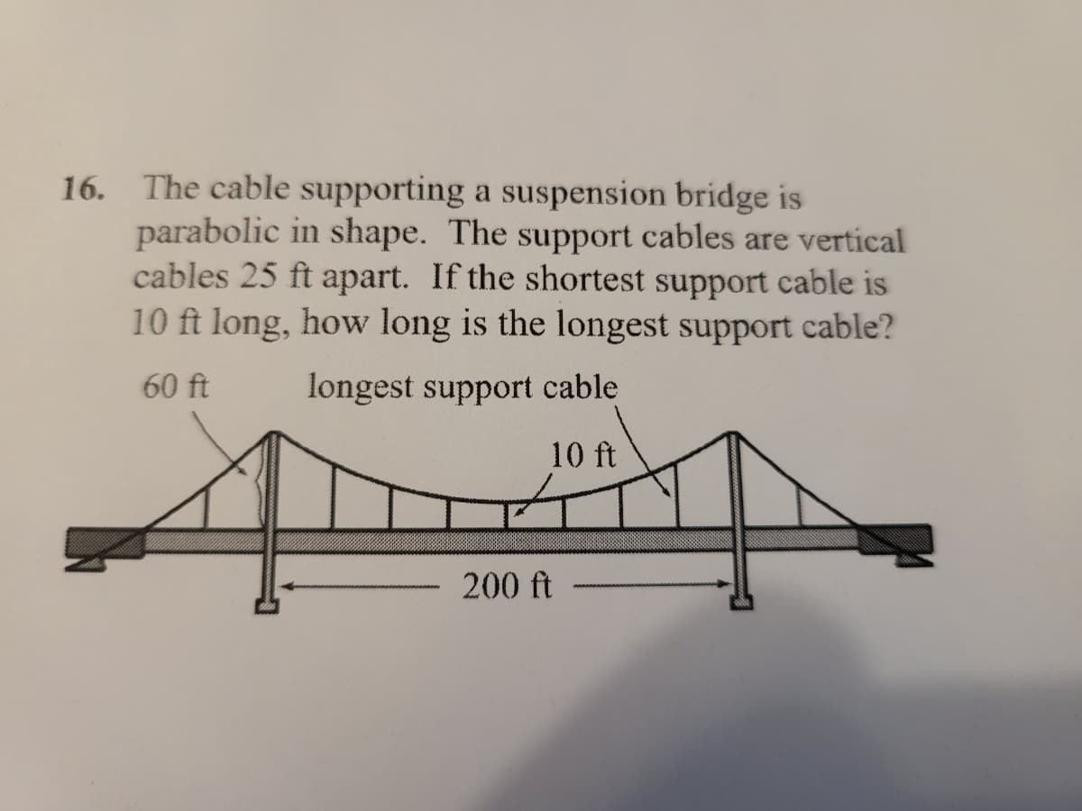 16. The cable supporting a suspension bridge is
parabolic in shape. The support cables are vertical
cables 25 ft apart. If the shortest support cable is
10 ft long, how long is the longest support cable?
60 ft
longest support cable
10 ft
200 ft
