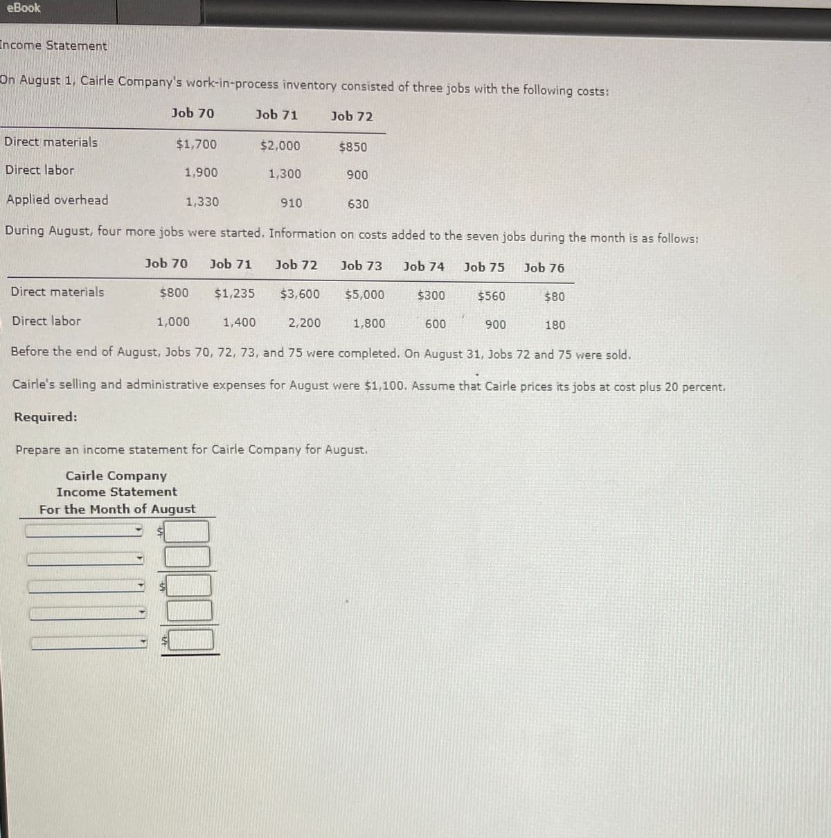 eBook
Income Statement
On August 1, Cairle Company's work-in-process inventory consisted of three jobs with the following costs:
Direct materials
Direct labor
Applied overhead
Job 70
Job 71
Job 72
$1,700
$2,000
$850
1,900
1,300
900
1,330
910
630
During August, four more jobs were started. Information on costs added to the seven jobs during the month is as follows:
Job 70 Job 71 Job 72 Job 73 Job 74 Job 75
Job 76
Direct materials
$800
$1,235
$3,600
$5,000
$300
$560
$80
Direct labor
1,000
1,400
2,200
1,800
600
900
180
Before the end of August, Jobs 70, 72, 73, and 75 were completed. On August 31, Jobs 72 and 75 were sold.
Cairle's selling and administrative expenses for August were $1,100. Assume that Cairle prices its jobs at cost plus 20 percent.
Required:
Prepare an income statement for Cairle Company for August.
Cairle Company
Income Statement
For the Month of August