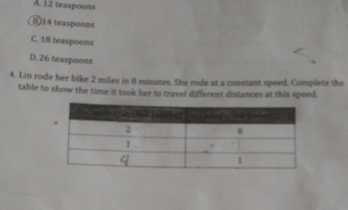 A. 12 teaspoons
(B)14 teaspoons
C. 18 teaspoons
D. 26 teaspoons
4. Lin rode her bike 2 miles in 8 minutes She rode at a constant speed. Complete the
table to show the time it took her to travel different distances at this speed.
2.
1
