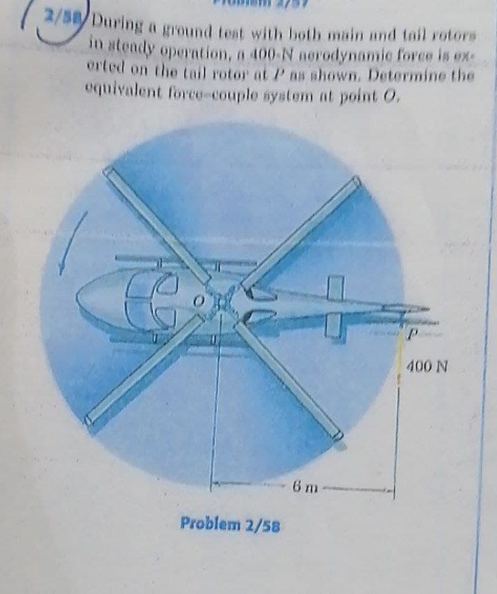 2/58/During a ground teat with both main and tail rotors
n atendy operation, a 400-N aorodynamic force is ex
orted on the tail rotor at P as shown, Determine the
equivalent force-couple system at point O.
400 N
6 m
Problem 2/58
