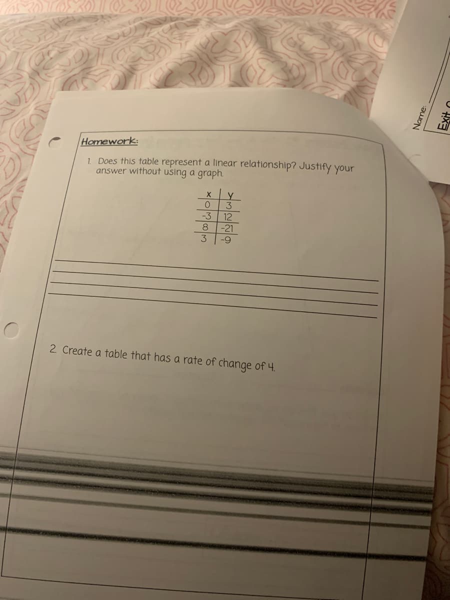 Homework:
1. Does this table represent a linear relationship? Justify your
answer without using a graph.
3
-3
12
8
-21
6-
2. Create a table that has a rate of change of 4.
Name:
