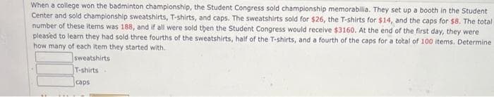 When a college won the badminton championship, the Student Congress sold championship memorabilia. They set up a booth in the Student
Center and sold championship sweatshirts, T-shirts, and caps. The sweatshirts sold for $26, the T-shirts for $14, and the caps for $8. The total
number of these items was 188, and if all were sold then the Student Congress would receive $3160. At the end of the first day, they were
pleased to learn they had sold three fourths of the sweatshirts, half of the T-shirts, and a fourth of the caps for a total of 100 items. Determine
how many of each item they started with.
sweatshirts
T-shirts
caps